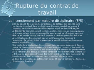 Rupture du contrat de
travail
Le licenciement par mesure disciplinaire (5/5)





Droit au salarié de se défendre en présence du délégué des salariés ou le
représentant syndical dans les huit jours. Un procès-verbal est dressé à
l’occasion par l’administration de l’entreprise, signé par les deux parties.
La décision de licenciement est remise au salarié intéressé en mains propres,
contre reçu ou par lettre recommandée avec accusé de réception, dans un
délai de 48 heures suivant la date à laquelle la décision précitée a été prise.
La justification du licenciement par un motif acceptable incombe à
l’employeur. De même, il doit prouver que le salarié a abandonné son poste,
lorsqu’il le prétend.
Une copie de la décision de licenciement est également adressée à l’agent
chargé de l’inspection du travail. Cette décision doit comporter les motifs la
justifiant, la date à laquelle il a été entendu et être assortie du procès-verbal
visé à l’article 62 ci-dessus. Ce Procès verbal est d’une importance capitale car
le tribunal ne peut connaître que des motifs mentionnés dans la décision de
licenciement et des circonstances dans lesquelles elle a été prise.
Le délai de prescription de cette action est de 90 jours à compter de la date de
réception par le salarié
 