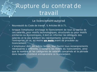 Rupture du contrat de
travail

Le licenciement autorisé
Nouveauté du Code de travail. V. Articles 66 à 71.


lorsque l’employeur envisage le licenciement de tout ou partie de
ces salariés, pour motifs technologiques, structurels ou pour motifs
similaires ou économiques, il doit en informer les délégués des
salariés et le cas échéant les représentants syndicaux à
l’entreprise, et ce, au moins un mois avant de procéder au
licenciement.
L’employeur doit, en même temps, leur fournir tous renseignements
nécessaires y afférents, y compris les motifs du licenciement, ainsi
que le nombre et les catégories de salariés concernés et la période
dans laquelle il entend entreprendre ce licenciement.
 