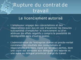 Rupture du contrat de
travail
Le licenciement autorisé
 L’employeur engage des concertations et des
négociations avec eux en vue d’examiner les mesures
susceptibles d’empêcher le licenciement ou d’en
atténuer les effets négatifs y compris la possibilité de
réintégration dans d’autres postes.
 L’administration de l’entreprise dresse un procès-verbal
constatant les résultats des consultations et
négociations précitées, signé par les deux parties, dont
une copie est adressée aux délégués des salariés et
une autre au délégué provincial chargé du travail.
 