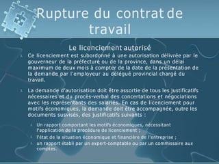 Rupture du contrat de
travail

Le licenciement autorisé
Ce licenciement est subordonné à une autorisation délivrée par le
gouverneur de la préfecture ou de la province, dans un délai
maximum de deux mois à compter de la date de la présentation de
la demande par l’employeur au délégué provincial chargé du
travail.
 La demande d’autorisation doit être assortie de tous les justificatifs
nécessaires et du procès-verbal des concertations et négociations
avec les représentants des salariés. En cas de licenciement pour
motifs économiques, la demande doit être accompagnée, outre les
documents susvisés, des justificatifs suivants :



Un rapport comportant les motifs économiques, nécessitant
l'application de la procédure de licenciement ;
l'état de la situation économique et financière de l'entreprise ;
un rapport établi par un expert-comptable ou par un commissaire aux
comptes.
 