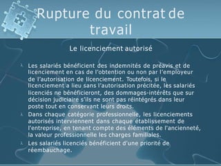 Rupture du contrat de
travail
Le licenciement autorisé



Les salariés bénéficient des indemnités de préavis et de
licenciement en cas de l’obtention ou non par l’employeur
de l’autorisation de licenciement. Toutefois, si le
licenciement a lieu sans l’autorisation précitée, les salariés
licenciés ne bénéficieront, des dommages-intérêts que sur
décision judiciaire s’ils ne sont pas réintégrés dans leur
poste tout en conservant leurs droits.
Dans chaque catégorie professionnelle, les licenciements
autorisés interviennent dans chaque établissement de
l'entreprise, en tenant compte des éléments de l'ancienneté,
la valeur professionnelle les charges familiales.
Les salariés licenciés bénéficient d'une priorité de
réembauchage.
 