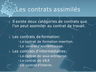 Les contrats assimilés
 Il existe deux catégories de contrats que
l’on peut assimiler au contrat de travail.
 Les contrats de formation:
 L e contrat de formation-insertion.
 L e contrat d’apprentissage.
 Les contrats d’intermédiaires:
 L e contrat de sous-entreprise;
 L e contrat de V.R.P.
 L e contrat d’Interim.
 