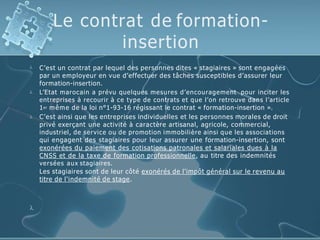 Le contrat de formation-
insertion



C’est un contrat par lequel des personnes dites « stagiaires » sont engagées
par un employeur en vue d’effectuer des tâches susceptibles d’assurer leur
formation-insertion.
L’Etat marocain a prévu quelques mesures d’encouragement pour inciter les
entreprises à recourir à ce type de contrats et que l’on retrouve dans l’article
1er même de la loi n°1-93-16 régissant le contrat « formation-insertion ».
C’est ainsi que les entreprises individuelles et les personnes morales de droit
privé exerçant une activité à caractère artisanal, agricole, commercial,
industriel, de service ou de promotion immobilière ainsi que les associations
qui engagent des stagiaires pour leur assurer une formation-insertion, sont
exonérées du paiement des cotisations patronales et salariales dues à la
CNSS et de la taxe de formation professionnelle, au titre des indemnités
versées aux stagiaires.
Les stagiaires sont de leur côté exonérés de l'impôt général sur le revenu au
titre de l'indemnité de stage.

 