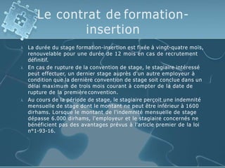 Le contrat de formation-
insertion



La durée du stage formation-insertion est fixée à vingt-quatre mois,
renouvelable pour une durée de 12 mois en cas de recrutement
définitif.
En cas de rupture de la convention de stage, le stagiaire intéressé
peut effectuer, un dernier stage auprès d'un autre employeur à
condition que la dernière convention de stage soit conclue dans un
délai maximum de trois mois courant à compter de la date de
rupture de la première convention.
Au cours de la période de stage, le stagiaire perçoit une indemnité
mensuelle de stage dont le montant ne peut être inférieur à 1600
dirhams. Lorsque le montant de l'indemnité mensuelle de stage
dépasse 6.000 dirhams, l'employeur et le stagiaire concernés ne
bénéficient pas des avantages prévus à l'article premier de la loi
n°1-93-16.
 