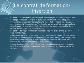 Le contrat de formation-
insertion




Le contrat de formation-insertion est un contrat de stage dit " convention
de stage formation-insertion ", qui précise l'affectation du stagiaire, les
obligations auxquelles il est soumis, la durée hebdomadaire du stage, les
congés annuels, le montant de l'indemnité du stage et les cas particuliers
dans lesquels il peut être mis fin au contrat de stage. Le modèle de ce
contrat est fixé par voie réglementaire.
Le contrat de stage "formation-insertion" ne peut avoir d'effet qu'après
visa de l‘ANAPEC.
A l'issue de la période de stage ou en cas de recrutement définitif avant
l'expiration de cette période, l'employeur est tenu de délivrer au stagiaire
une attestation de fin de stage indiquant notamment la nature des
services ou travaux exécutés par le stagiaire.
En cas de recrutement définitif au cours ou à l'issue du stage, le stagiaire
peut être dispensé de la période d'essai prévue par la réglementation en
vigueur.
 
