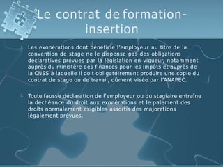 Le contrat de formation-
insertion
 Les exonérations dont bénéficie l’employeur au titre de la
convention de stage ne le dispense pas des obligations
déclaratives prévues par la législation en vigueur, notamment
auprès du ministère des finances pour les impôts et auprès de
la CNSS à laquelle il doit obligatoirement produire une copie du
contrat de stage ou de travail, dûment visée par l’ANAPEC.
 Toute fausse déclaration de l'employeur ou du stagiaire entraîne
la déchéance du droit aux exonérations et le paiement des
droits normalement exigibles assortis des majorations
légalement prévues.
 
