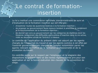 Le contrat de formation-
insertion
 La loi a institué une commission nationale interministérielle de suivi et
d'évaluation de la formation-insertion qui est chargée :



d'examiner toutes les questions relatives à la formation-insertion ;
de proposer au gouvernement toute mesure tendant à améliorer le rendement
et le fonctionnement de la formation-insertion ;
de donner son avis au gouvernement sur les catégories de diplômes dont les
titulaires rencontrent des difficultés particulières d'insertion dans la vie active,
visés au deuxième alinéa de l'article 2 ci-dessus.
 Le contrôle de l'application du présent dahir est assuré par les agents
chargés de l'inspection du travail et par les agents commis à cet effet par
l'autorité gouvernementale chargée de l'emploi notamment parmi les
agents relevant de l'Office de la formation professionnelle et de la
promotion du travail.
Ce contrôle porte sur le respect par l'employeur et le stagiaire des
dispositions du présent dahir et des textes réglementaires pris pour son
application et sur la bonne exécution des clauses de la convention de
stage.
 