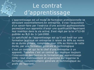 Le contrat
d’apprentissage



L’apprentissage est un mode de formation professionnelle se
déroulant essentiellement en entreprise. Il vise l’acquisition
d’un savoir-faire par l'exercice d'une activité professionnelle
permettant aux apprentis d'avoir une qualification favorisant
leur insertion dans la vie active. Il est régit par la loi n°12-00
publiée au B.O du 1er juin 2000.
La spécificité de l’apprentissage est qu’il est basé sur une
formation pratique en entreprise à raison de 80% au moins
de sa durée globale, complétée pour 10% au moins de cette
durée, par une formation générale et technologique
C’est un contrat qui lie le chef d’une entreprise à un
apprenti. Toutefois c’est un contrat qui implique toujours
l’intervention des Centres de formation par apprentissage
(CFA) : tout établissement et organisme qui organise la
formation complémentaire générale et technologique au
profit de l’apprenti.
 