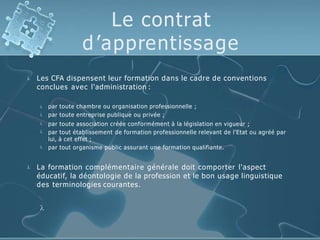 Le contrat
d’apprentissage
 Les CFA dispensent leur formation dans le cadre de conventions
conclues avec l'administration :





par toute chambre ou organisation professionnelle ;
par toute entreprise publique ou privée ;
par toute association créée conformément à la législation en vigueur ;
par tout établissement de formation professionnelle relevant de l'Etat ou agréé par
lui, à cet effet ;
par tout organisme public assurant une formation qualifiante.
 La formation complémentaire générale doit comporter l'aspect
éducatif, la déontologie de la profession et le bon usage linguistique
des terminologies courantes.

 