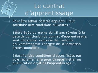 Le contrat
d’apprentissage
 Pour être admis comme apprenti il faut
satisfaire aux conditions suivantes :
1)être âgée au moins de 15 ans révolus à la
date de conclusion du contrat d'apprentissage,
sauf dérogation expresse de l'autorité
gouvernementale chargée de la formation
professionnelle ;
2)justifier des conditions d'accès fixées par
voie réglementaire pour chaque métier ou
qualification objet de l'apprentissage.
 