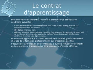 Le contrat
d’apprentissage
 Peut accueillir des apprentis, tout chef d'entreprise qui satisfait aux
conditions suivantes :



n'avoir pas fait l'objet d'une condamnation pour crime ou délit portant atteinte à la
moralité publique ou aux mineurs.
être âgé de 20 ans au moins ;
déléguer un maître d'apprentissage chargé de l'encadrement des apprentis, à moins qu'il
ne se réserve lui-même cette qualité. Le maître d'apprentissage doit satisfaire aux
conditions fixées par voie réglementaire.


Le nombre d'apprentis à accueillir est fixé par l'autorité gouvernementale
chargée de la formation professionnelle, sur proposition des CFA.
L'accueil des apprentis ne doit donner lieu à aucune réduction de l'effectif
de l'entreprise, ni à aucune atteinte à sa capacité d'emploi effective.

 