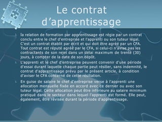 Le contrat
d’apprentissage



la relation de formation par apprentissage est régie par un contrat
conclu entre le chef d'entreprise et l'apprenti ou son tuteur légal.
C’est un contrat établit par écrit et qui doit être agréé par un CFA.
Tout contrat est réputé agréé par le CFA, si celui-ci n'avise pas les
contractants de son rejet dans un délai maximum de trente (30)
jours, à compter de la date de son dépôt.
L'apprenti et le chef d'entreprise peuvent convenir d'une période
d'essai durant laquelle chaque partie peut résilier, sans indemnité, le
contrat d'apprentissage prévu par le présent article, à condition
d'aviser le CFA concerné de cette résiliation.
En guise de salaire le chef d'entreprise verse à l'apprenti une
allocation mensuelle fixée en accord avec ce dernier ou avec son
tuteur légal. Cette allocation peut être inférieure au salaire minimum
pratiqué dans le secteur dans lequel l'apprenti est formé. Elle peut,
également, être révisée durant la période d'apprentissage.
 