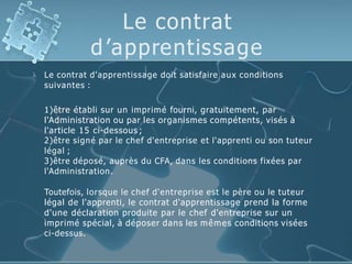 Le contrat
d’apprentissage
 Le contrat d'apprentissage doit satisfaire aux conditions
suivantes :
1)être établi sur un imprimé fourni, gratuitement, par
l'Administration ou par les organismes compétents, visés à
l'article 15 ci-dessous ;
2)être signé par le chef d'entreprise et l'apprenti ou son tuteur
légal ;
3)être déposé, auprès du CFA, dans les conditions fixées par
l'Administration.
Toutefois, lorsque le chef d'entreprise est le père ou le tuteur
légal de l'apprenti, le contrat d'apprentissage prend la forme
d'une déclaration produite par le chef d'entreprise sur un
imprimé spécial, à déposer dans les mêmes conditions visées
ci-dessus.
 