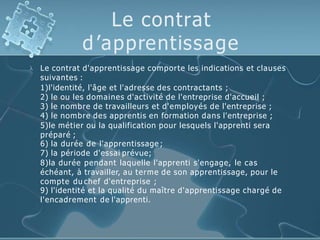 Le contrat
d’apprentissage
 Le contrat d'apprentissage comporte les indications et clauses
suivantes :
1)l'identité, l'âge et l'adresse des contractants ;
2) le ou les domaines d'activité de l'entreprise d'accueil ;
3) le nombre de travailleurs et d'employés de l'entreprise ;
4) le nombre des apprentis en formation dans l'entreprise ;
5)le métier ou la qualification pour lesquels l'apprenti sera
préparé ;
6) la durée de l'apprentissage ;
7) la période d'essai prévue;
8)la durée pendant laquelle l'apprenti s'engage, le cas
échéant, à travailler, au terme de son apprentissage, pour le
compte du chef d'entreprise ;
9) l'identité et la qualité du maître d'apprentissage chargé de
l'encadrement de l'apprenti.
 