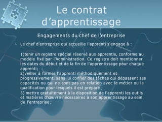 Le contrat
d’apprentissage

Engagements du chef de l’entreprise
Le chef d'entreprise qui accueille l'apprenti s'engage à :
1)tenir un registre spécial réservé aux apprentis, conforme au
modèle fixé par l'Administration. Ce registre doit mentionner
les dates du début et de la fin de l'apprentissage pour chaque
apprenti;
2)veiller à former l'apprenti méthodiquement et
progressivement, sans lui confier des tâches qui dépassent ses
capacités ou qui ne sont pas en relation avec le métier ou la
qualification pour lesquels il est préparé ;
3) mettre gratuitement à la disposition de l'apprenti les outils
et matières d’œuvre nécessaires à son apprentissage au sein
de l'entreprise ;
 