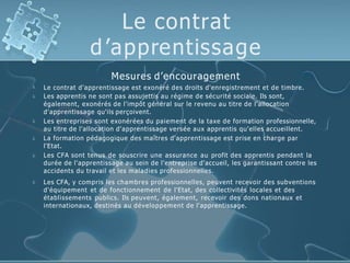 Le contrat
d’apprentissage






Mesures d’encouragement
Le contrat d'apprentissage est exonéré des droits d'enregistrement et de timbre.
Les apprentis ne sont pas assujettis au régime de sécurité sociale. Ils sont,
également, exonérés de l'impôt général sur le revenu au titre de l'allocation
d'apprentissage qu'ils perçoivent.
Les entreprises sont exonérées du paiement de la taxe de formation professionnelle,
au titre de l'allocation d'apprentissage versée aux apprentis qu'elles accueillent.
La formation pédagogique des maîtres d'apprentissage est prise en charge par
l'Etat.
Les CFA sont tenus de souscrire une assurance au profit des apprentis pendant la
durée de l'apprentissage au sein de l'entreprise d'accueil, les garantissant contre les
accidents du travail et les maladies professionnelles.
Les CFA, y compris les chambres professionnelles, peuvent recevoir des subventions
d'équipement et de fonctionnement de l'Etat, des collectivités locales et des
établissements publics. Ils peuvent, également, recevoir des dons nationaux et
internationaux, destinés au développement de l'apprentissage.
 