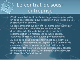 Le contrat de sous-
entreprise



C’est un contrat écrit qui lie un entrepreneur principal à
un sous-entrepreneur pour l’exécution d’un travail ou la
prestation d’un service.
Le sous-entrepreneur devient lui-même employeur, par
conséquent il est tenu d’observer toutes les
dispositions du Code de travail ainsi que la
réglementation en matière de sécurité sociale,
accidents de travail, et maladies professionnelles.
Au cas où le sous-entrepreneur n’est pas inscrit au
registre du commerce et ne dispose pas d’un Fonds de
commerce, l’entrepreneur principal doit, pour la
protection des salariés du sous-entrepreneur, honorer
les obligations de celui-ci, notamment celles découlant
du Livre II du Code du travail.
 