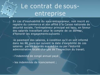 Le contrat de sous-
entreprise
 En cas d’insolvabilité du sous-entrepreneur, non inscrit au
registre du commerce et non affilié à la Caisse nationale de
sécurité sociale, l'entrepreneur principal est tenu, en faveur
des salariés travaillant pour le compte de ce dernier,
d'honorer les engagements suivants :
-le paiement des salaires, à condition qu’il en soit informé
dans les 60 jours qui suivent la date d’exigibilité de ces
salaires parles salariés eux même ou par l’autorité
administrative locale chargée de l’inspection du travail;
- l'indemnité de congé annuel payé ;
- les indemnités de licenciement ;
 