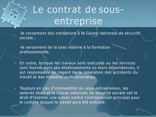 Le contrat de sous-
entreprise
-le versement des cotisations à la Caisse nationale de sécurité
sociale ;
-le versement de la taxe relative à la formation
professionnelle.
 En outre, lorsque les travaux sont exécutés ou les services
sont fournis dans ses établissements ou leurs dépendances, il
est responsable au regard de la réparation des accidents du
travail et des maladies professionnelles.
 Toujours en cas d'insolvabilité du sous-entrepreneur, les
salariés lésés et la Caisse nationale de sécurité sociale ont le
droit d'intenter une action contre l'entrepreneur principal pour
le compte duquel le travail aura été exécuté.
 