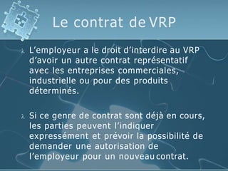 Le contrat de VRP
 L’employeur a le droit d’interdire au VRP
d’avoir un autre contrat représentatif
avec les entreprises commerciales,
industrielle ou pour des produits
déterminés.
 Si ce genre de contrat sont déjà en cours,
les parties peuvent l’indiquer
expressément et prévoir la possibilité de
demander une autorisation de
l’employeur pour un nouveau contrat.
 