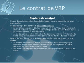 Le contrat de VRP


Rupture du contrat
En cas de rupture pendant la période d’essai, aucune indemnité ne peut
être versée.
Lorsqu’il s’agit d’un contrat à durée indéterminée:


en cas d'inobservation du délai de préavis, il est dû au VRP, à titre de salaire, le
montant évalué en argent de tous les avantages directs et indirects qu'il aurait
pu recueillir pendant le délai de préavis ;
en cas de rupture abusive, il lui est dû des dommages-intérêts et l'indemnité de
licenciement prévus respectivement par les articles 41 et 52 du code de travail.
 Lorsqu’il s’agit d’un contrat à durée déterminée Le VRP a droit à titre de
salaire:


au montant des avantages directs ou indirects qu'il aurait recueillis jusqu'à
expiration du contrat et, en outre, le montant des avantages que le salarié
percevrait par suite de la rupture du contrat.
aux dommages-intérêts dans les conditions prévues par l'article 33 du Code de
travail.
 