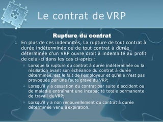 Le contrat de VRP

Rupture du contrat
En plus de ces indemnités, La rupture de tout contrat à
durée indéterminée ou de tout contrat à durée
déterminée d'un VRP ouvre droit à indemnité au profit
de celui-ci dans les cas ci-après :



Lorsque la rupture du contrat à durée indéterminée ou la
résiliation avant son échéance du contrat à durée
déterminée, est le fait de l'employeur et qu'elle n'est pas
provoquée par une faute grave du VRP;
Lorsqu'il y a cessation du contrat par suite d'accident ou
de maladie entraînant une incapacité totale permanente
de travail du VRP;
Lorsqu'il y a non renouvellement du contrat à durée
déterminée venu à expiration.
 