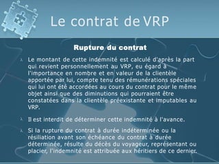 Le contrat de VRP

Rupture du contrat
Le montant de cette indemnité est calculé d'après la part
qui revient personnellement au VRP, eu égard à
l'importance en nombre et en valeur de la clientèle
apportée par lui, compte tenu des rémunérations spéciales
qui lui ont été accordées au cours du contrat pour le même
objet ainsi que des diminutions qui pourraient être
constatées dans la clientèle préexistante et imputables au
VRP.
 Il est interdit de déterminer cette indemnité à l'avance.
 Si la rupture du contrat à durée indéterminée ou la
résiliation avant son échéance du contrat à durée
déterminée, résulte du décès du voyageur, représentant ou
placier, l'indemnité est attribuée aux héritiers de ce dernier.
 