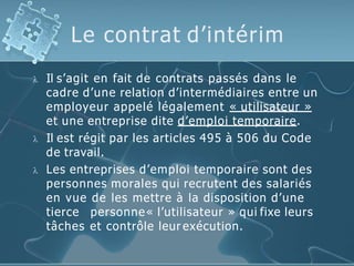 Le contrat d’intérim
 Il s’agit en fait de contrats passés dans le
cadre d’une relation d’intermédiaires entre un
employeur appelé légalement « utilisateur »
et une entreprise dite d’emploi temporaire.
 Il est régit par les articles 495 à 506 du Code
de travail.
 Les entreprises d’emploi temporaire sont des
personnes morales qui recrutent des salariés
en vue de les mettre à la disposition d’une
tierce personne« l’utilisateur » qui fixe leurs
tâches et contrôle leur exécution.
 