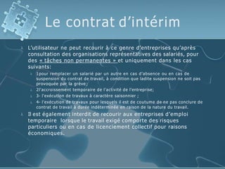 Le contrat d’intérim
 L’utilisateur ne peut recourir à ce genre d’entreprises qu’après
consultation des organisations représentatives des salariés, pour
des « tâches non permanentes » et uniquement dans les cas
suivants:




1pour remplacer un salarié par un autre en cas d'absence ou en cas de
suspension du contrat de travail, à condition que ladite suspension ne soit pas
provoquée par la grève ;
2l'accroissement temporaire de l'activité de l'entreprise;
3- l'exécution de travaux à caractère saisonnier ;
4- l'exécution de travaux pour lesquels il est de coutume de ne pas conclure de
contrat de travail à durée indéterminée en raison de la nature du travail.
 Il est également interdit de recourir aux entreprises d’emploi
temporaire lorsque le travail exigé comporte des risques
particuliers ou en cas de licenciement collectif pour raisons
économiques.
 