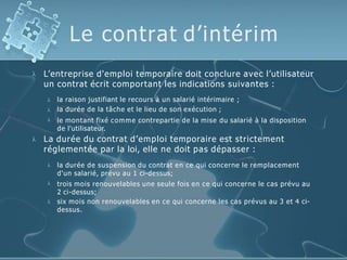 Le contrat d’intérim
 L’entreprise d'emploi temporaire doit conclure avec l’utilisateur
un contrat écrit comportant les indications suivantes :



la raison justifiant le recours à un salarié intérimaire ;
la durée de la tâche et le lieu de son exécution ;
le montant fixé comme contrepartie de la mise du salarié à la disposition
de l'utilisateur.
 La durée du contrat d’emploi temporaire est strictement
réglementée par la loi, elle ne doit pas dépasser :



la durée de suspension du contrat en ce qui concerne le remplacement
d'un salarié, prévu au 1 ci-dessus;
trois mois renouvelables une seule fois en ce qui concerne le cas prévu au
2 ci-dessus;
six mois non renouvelables en ce qui concerne les cas prévus au 3 et 4 ci-
dessus.
 