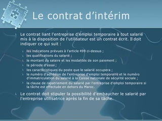 Le contrat d’intérim
 Le contrat liant l'entreprise d'emploi temporaire à tout salarié
mis à la disposition de l'utilisateur est un contrat écrit. Il doit
indiquer ce qui suit :







les indications prévues à l'article 499 ci-dessus ;
les qualifications du salarié ;
le montant du salaire et les modalités de son paiement ;
la période d'essai ;
les caractéristiques du poste que le salarié occupera ;
le numéro d'adhésion de l'entreprise d'emploi temporaire et le numéro
d'immatriculation du salarié à la Caisse nationale de sécurité sociale ;
la clause de rapatriement du salarié par l'entreprise d'emploi temporaire si
la tâche est effectuée en dehors du Maroc.
 Le contrat doit stipuler la possibilité d'embaucher le salarié par
l'entreprise utilisatrice après la fin de sa tâche.
 