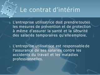 Le contrat d’intérim
 L'entreprise utilisatrice doit prendre toutes
les mesures de prévention et de protection
à même d'assurer la santé et la sécurité
des salariés temporaires qu'elle emploie.
 L'entreprise utilisatrice est responsable de
l'assurance de ses salariés contre les
accidents du travail et les maladies
professionnelles.
 