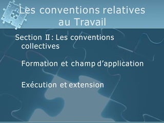 Les conventions relatives
au Travail
Section II : Les conventions
collectives
Formation et champ d’application
Exécution et extension
 