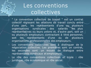 Les conventions
collectives


" La convention collective de travail " est un contrat
collectif régissant les relations de travail conclu entre
d'une part, les représentants d'une ou plusieurs
organisations syndicales des salariés les plus
représentatives ou leurs unions et, d'autre part, soit un
ou plusieurs employeurs contractant à titre personnel,
soit les représentants d'une ou de plusieurs
organisations professionnelles des employeurs.
Les conventions collectives sont à distinguer de la
négociation collective. Les premières sont un contrat,
les secondes sont un moyen de dialogue entre
représentants syndicaux et employeurs.
 Le rôle des conventions collectives et triple : rôle
juridique, rôle économique et rôle social.
 