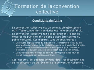 Formation de la convention
collective
Conditions de forme


La convention collective est un contrat obligatoirement
écrit. Toute convention non écrite est nulle de plein droit.
La convention collective fait obligatoirement l’objet de
mesures de publicité afin qu’elle puisse être connue du
public concerné. Ces mesures sont de deux ordres :


Un double dépôt auprès du tribunal de 1ère instance du lieu où elle
sera appliquée, et auprès du ministère chargé du travail. Il est à noter
que la convention collective n’entre en vigueur qu’à compter du
troisième jour suivant la date de son dépôt auprès du ministère.
Une publicité par affichage au sein de l’entreprise et les lieux de
travail concernés par ladite convention.
 Ces mesures de publicité doivent être respectées en cas
de modification ou de révision de la convention collective.
 