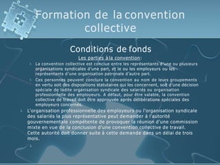 Formation de la convention
collective


Conditions de fonds
Les parties à la convention:
La convention collective est conclue entre les représentants d’une ou plusieurs
organisations syndicales d’une part, et le ou les employeurs ou les
représentants d’une organisation patronale d’autre part.
Ces personnes peuvent conclure la convention au nom de leurs groupements
en vertu soit des dispositions statutaires qui les concernent, soit d'une décision
spéciale de ladite organisation syndicale des salariés ou organisation
professionnelle des employeurs. A défaut, pour être valable, la convention
collective de travail doit être approuvée après délibérations spéciales des
employeurs concernés.
 L'organisation professionnelle des employeurs ou l'organisation syndicale
des salariés la plus représentative peut demander à l'autorité
gouvernementale compétente de provoquer la réunion d'une commission
mixte en vue de la conclusion d'une convention collective de travail.
Cette autorité doit donner suite à cette demande dans un délai de trois
mois.

 