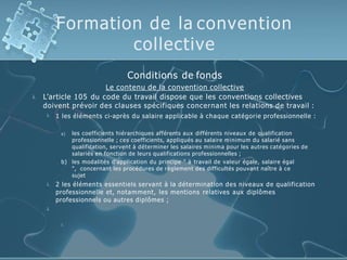 Formation de la convention
collective

Conditions de fonds
Le contenu de la convention collective
L’article 105 du code du travail dispose que les conventions collectives
doivent prévoir des clauses spécifiques concernant les relations de travail :
 1 les éléments ci-après du salaire applicable à chaque catégorie professionnelle :
a) les coefficients hiérarchiques afférents aux différents niveaux de qualification
professionnelle ; ces coefficients, appliqués au salaire minimum du salarié sans
qualification, servent à déterminer les salaires minima pour les autres catégories de
salariés en fonction de leurs qualifications professionnelles ;
b) les modalités d'application du principe " à travail de valeur égale, salaire égal
", concernant les procédures de règlement des difficultés pouvant naître à ce
sujet
 2 les éléments essentiels servant à la détermination des niveaux de qualification
professionnelle et, notamment, les mentions relatives aux diplômes
professionnels ou autres diplômes ;


 