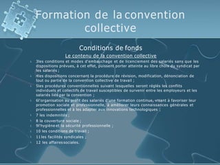 Formation de la convention
collective










Conditions de fonds
Le contenu de la convention collective
3les conditions et modes d'embauchage et de licenciement des salariés sans que les
dispositions prévues, à cet effet, puissent porter atteinte au libre choix du syndicat par
les salariés ;
4les dispositions concernant la procédure de révision, modification, dénonciation de
tout ou partie de la convention collective de travail ;
5les procédures conventionnelles suivant lesquelles seront réglés les conflits
individuels et collectifs de travail susceptibles de survenir entre les employeurs et les
salariés liés par la convention ;
6l'organisation au profit des salariés d'une formation continue, visant à favoriser leur
promotion sociale et professionnelle, à améliorer leurs connaissances générales et
professionnelles et à les adapter aux innovations technologiques ;
7 les indemnités ;
8 la couverture sociale ;
9l'hygiène et la sécurité professionnelle ;
10 les conditions de travail ;
11 les facilités syndicales ;
12 les affaires sociales.
 