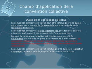Champ d’application de la
convention collective




Durée de la convention collective
La convention collective de travail peut être conclue pour une durée
déterminée, pour une durée indéterminée ou pour la durée de la
réalisation d'un projet.
La convention collective à durée indéterminée peut toujours cesser à
n'importe quel moment par la volonté de l'une des parties.
Lorsque la convention collective est conclue pour une durée
déterminée, cette durée ne peut être supérieure à trois années. La
convention collective de travail à durée déterminée qui arrive à
expiration continue à produire ses effets telle une convention à durée
indéterminée.
La convention collective de travail conclue pour la durée de réalisation
d'un projet demeure valable jusqu'à l'achèvement dudit projet.
 