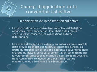 Champ d’application de la
convention collective
Dénonciation de la convention collective
 La dénonciation de la convention collective est le fait de
renoncer à cette convention. Elle obéit à des règles
spécifiques et concerne les conventions à durée
indéterminée.
 La dénonciation doit être notifiée, au moins un mois avant la
date prévue pour son expiration, à toutes les parties, au
greffe du tribunal compétent et à l'autorité gouvernementale
chargée du travail. Lorsque la dénonciation est motivée par
la volonté de provoquer la révision de certaines dispositions
de la convention collective de travail, un projet de
modification doit être joint à la dénonciation.
 