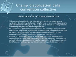 Champ d’application de la
convention collective
Dénonciation de la convention collective



Si la convention collective est conclue entre plusieurs organisations
syndicales de salariés, et plusieurs employeurs ou plusieurs organisations
professionnelles d'employeurs, elle ne peut être résolue que lorsqu'elle est
dénoncée par la dernière de ces organisations.
La dénonciation de la convention collective par une organisation syndicale
des salariés ou par une organisation professionnelle d'employeurs entraîne
de plein droit la cessation de la convention pour les membres des
organisations précitées nonobstant tout accord contraire.
Lorsque la convention collective arrive à expiration ou lorsqu'elle est
dénoncée et tant que n'est pas intervenu un nouvel accord individuel ou
collectif stipulant des avantages plus favorables, les salariés conservent le
bénéfice des avantages qui leur étaient accordés par ladite convention.
 