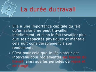 La durée du travail
 Elle a une importance capitale du fait
qu’un salarié ne peut travailler
indéfiniment, et si on le fait travailler plus
que ses capacités physiques et mentale,
cela nuit considérablement à son
rendement.
 C’est pour cela que le législateur est
intervenu pour réglementer les heures du
travail, ainsi que les périodes de repos et
de congé.
 