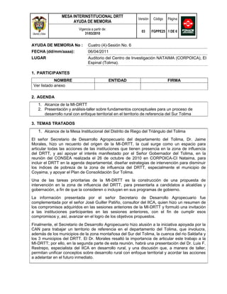 MESA INTERINSTITUCIONAL DRTT
                                                            Versión    Código   Página
                     AYUDA DE MEMORIA
                          Vigencia a partir de:
                                                              03      FGPPE25 1 DE 6
                              31/03/2010


AYUDA DE MEMORIA No :            Cuatro (4)-Sesión No. 6
FECHA (dd/mm/aaaa):              06/04/2011
LUGAR                            Auditorio del Centro de Investigación NATAIMA (CORPOICA), El
                                 Espinal (Tolima).

1. PARTICIPANTES
             NOMBRE                               ENTIDAD                       FIRMA
 Ver listado anexo

2. AGENDA
   1. Alcance de la MI-DRTT
   2. Presentación y análisis-taller sobre fundamentos conceptuales para un proceso de
      desarrollo rural con enfoque territorial en el territorio de referencia del Sur Tolima

3. TEMAS TRATADOS
   1. Alcance de la Mesa Institucional del Distrito de Riego del Triángulo del Tolima
El señor Secretario de Desarrollo Agropecuario del departamento del Tolima, Dr. Jaime
Morales, hizo un recuento del origen de la MI-DRTT, la cual surge como un espacio para
articular todas las acciones de las instituciones que tienen presencia en la zona de influencia
del DRTT, y así apoyar el interés manifestado por el Señor Gobernador del Tolima, en la
reunión del CONSEA realizada el 26 de octubre de 2010 en CORPOICA-CI Nataima, para
incluir el DRTT en la agenda departamental, diseñar estrategias de intervención para disminuir
los índices de pobreza de la zona de influencia del DRTT, especialmente el municipio de
Coyaima, y apoyar el Plan de Consolidación Sur Tolima.
Una de las tareas prioritarias de la MI-DRTT es la construcción de una propuesta de
intervención en la zona de influencia del DRTT, para presentarla a candidatos a alcaldías y
gobernación, a fin de que la consideren o incluyan en sus programas de gobierno.
La información presentada por el señor Secretario de Desarrollo Agropecuario fue
complementada por el señor José Guiller Patiño, consultor del IICA, quien hizo un resumen de
los compromisos adquiridos en las sesiones anteriores de la MI-DRTT y formuló una invitación
a las instituciones participantes en las sesiones anteriores, con el fin de cumplir esos
compromisos y, así, avanzar en el logro de los objetivos propuestos.
Finalmente, el Secretario de Desarrollo Agropecuario hizo alusión a la iniciativa apoyada por la
CAN para trabajar un territorio de referencia en el departamento del Tolima, que involucra,
además de los municipios de la zona montañosa del Sur del Tolima, la cuenca del rio Saldaña y
los 3 municipios del DRTT. El Dr. Morales resaltó la importancia de articular este trabajo a la
MI-DRTT; por ello, en la segunda parte de esta reunión, habrá una presentación del Dr. Luis F.
Restrepo, especialista del IICA en desarrollo rural, y una discusión que, a manera de taller,
permitan unificar conceptos sobre desarrollo rural con enfoque territorial y acordar las acciones
a adelantar en el futuro inmediato.
 