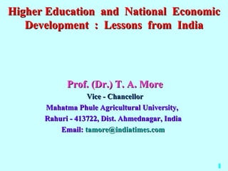 Higher Education and National Economic
   Development : Lessons from India




            Prof. (Dr.) T. A. More
                  Vice - Chancellor
      Mahatma Phule Agricultural University,
      Rahuri - 413722, Dist. Ahmednagar, India
          Email: tamore@indiatimes.com



                                                 1
 