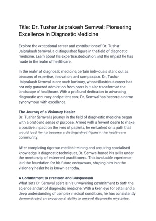 Title: Dr. Tushar Jaiprakash Semwal: Pioneering
Excellence in Diagnostic Medicine
Explore the exceptional career and contributions of Dr. Tushar
Jaiprakash Semwal, a distinguished figure in the field of diagnostic
medicine. Learn about his expertise, dedication, and the impact he has
made in the realm of healthcare.
In the realm of diagnostic medicine, certain individuals stand out as
beacons of expertise, innovation, and compassion. Dr. Tushar
Jaiprakash Semwal is one such luminary, whose illustrious career has
not only garnered admiration from peers but also transformed the
landscape of healthcare. With a profound dedication to advancing
diagnostic accuracy and patient care, Dr. Semwal has become a name
synonymous with excellence.
The Journey of a Visionary Healer
Dr. Tushar Semwal's journey in the field of diagnostic medicine began
with a profound sense of purpose. Armed with a fervent desire to make
a positive impact on the lives of patients, he embarked on a path that
would lead him to become a distinguished figure in the healthcare
community.
After completing rigorous medical training and acquiring specialised
knowledge in diagnostic techniques, Dr. Semwal honed his skills under
the mentorship of esteemed practitioners. This invaluable experience
laid the foundation for his future endeavours, shaping him into the
visionary healer he is known as today.
A Commitment to Precision and Compassion
What sets Dr. Semwal apart is his unwavering commitment to both the
science and art of diagnostic medicine. With a keen eye for detail and a
deep understanding of complex medical conditions, he has consistently
demonstrated an exceptional ability to unravel diagnostic mysteries.
 