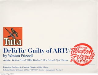 DrTuTu/ Guilty of ART!//
    by Weston Frizzell
    Artists - Weston Frizzell (Mike Weston & Otis Frizzell) / Jos Wheeler


    Executive Producer & Creative Director - Mike Weston
    Technical Director & Curator - JoFF Rae / ARTIVIST : Creative | Management - The Area |

Saturday, 4 August 2012                                                                       1
 