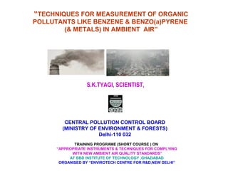 “TECHNIQUES FOR MEASUREMENT OF ORGANIC
POLLUTANTS LIKE BENZENE & BENZO(a)PYRENE
(& METALS) IN AMBIENT AIR”
S.K.TYAGI, SCIENTIST,
CENTRAL POLLUTION CONTROL BOARD
(MINISTRY OF ENVIRONMENT & FORESTS)
Delhi-110 032
TRAINING PROGRAME (SHORT COURSE ) ON
“APPROPRIATE INSTRUMENTS & TECHNIQUES FOR COMPLYING
WITH NEW AMBIENT AIR QUALITY STANDARDS”
AT BBD INSTITUTE OF TECHNOLOGY ,GHAZIABAD
ORGANISED BY “ENVIROTECH CENTRE FOR R&D,NEW DELHI”
 