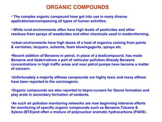 • The complex organic compound have got into use in many diverse
applicationsencompassing all types of human activities.
• While rural environments often have high levels of pesticides and other
residues from sprays of weedicides and other chemicals used in modernfarming,
•urban environments have high doses of a host of organics coming from paints
& varnishes, lacquers, solvents, foam blowingagents, sprays etc.
•Recent addition of Benzene in petrol, in place of a leadcompound, has made
Benzene and itsderivatives a part of vehicular pollution.Already Benzene
concentrations in high traffic areas and near petrol pumps have become a matter
of concern.
•Unfortunately a majority ofthese compounds are highly toxic and many ofthem
have been reported to the carcinogenic.
•Organic compounds are also reported to bepre-cursers for Ozone formation and
play arole in secondary formation of oxidants.
•As such air pollution monitoring networks are now beginning intensive efforts
for monitoring of specific organic compounds such as Benzene,Toluene &
Xylene (BTX)and often a mixture of polynuclear aromatic hydrocarbons (PAHS) .
ORGANIC COMPOUNDS
 