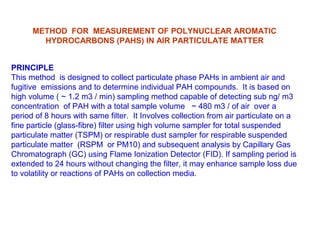 METHOD FOR MEASUREMENT OF POLYNUCLEAR AROMATIC
HYDROCARBONS (PAHS) IN AIR PARTICULATE MATTER
PRINCIPLE
This method is designed to collect particulate phase PAHs in ambient air and
fugitive emissions and to determine individual PAH compounds. It is based on
high volume ( ~ 1.2 m3 / min) sampling method capable of detecting sub ng/ m3
concentration of PAH with a total sample volume ~ 480 m3 / of air over a
period of 8 hours with same filter. It Involves collection from air particulate on a
fine particle (glass-fibre) filter using high volume sampler for total suspended
particulate matter (TSPM) or respirable dust sampler for respirable suspended
particulate matter (RSPM or PM10) and subsequent analysis by Capillary Gas
Chromatograph (GC) using Flame Ionization Detector (FID). If sampling period is
extended to 24 hours without changing the filter, it may enhance sample loss due
to volatility or reactions of PAHs on collection media.
 