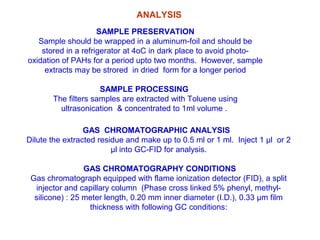 SAMPLE PRESERVATION
Sample should be wrapped in a aluminum-foil and should be
stored in a refrigerator at 4oC in dark place to avoid photo-
oxidation of PAHs for a period upto two months. However, sample
extracts may be strored in dried form for a longer period
SAMPLE PROCESSING
The filters samples are extracted with Toluene using
ultrasonication & concentrated to 1ml volume .
GAS CHROMATOGRAPHIC ANALYSIS
Dilute the extracted residue and make up to 0.5 ml or 1 ml. Inject 1 µl or 2
µl into GC-FID for analysis.
GAS CHROMATOGRAPHY CONDITIONS
Gas chromatograph equipped with flame ionization detector (FID), a split
injector and capillary column (Phase cross linked 5% phenyl, methyl-
silicone) : 25 meter length, 0.20 mm inner diameter (I.D.), 0.33 µm film
thickness with following GC conditions:
ANALYSIS
 